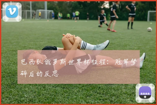 巴西队俄罗斯世界杯征程：冠军梦碎后的反思