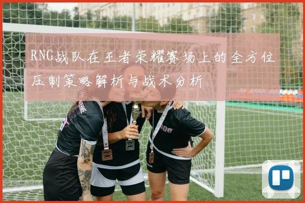 RNG战队在王者荣耀赛场上的全方位压制策略解析与战术分析