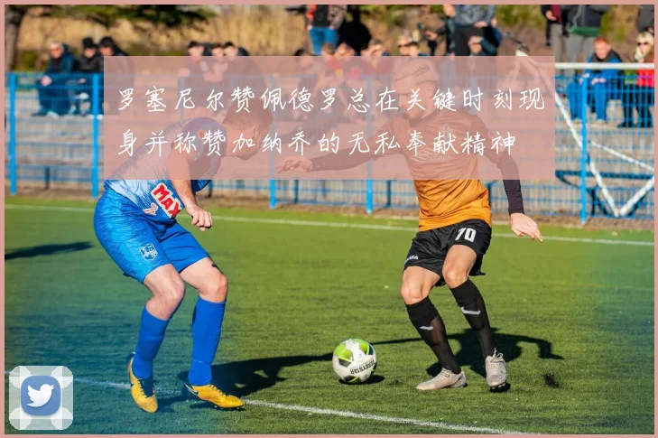 罗塞尼尔赞佩德罗总在关键时刻现身并称赞加纳乔的无私奉献精神