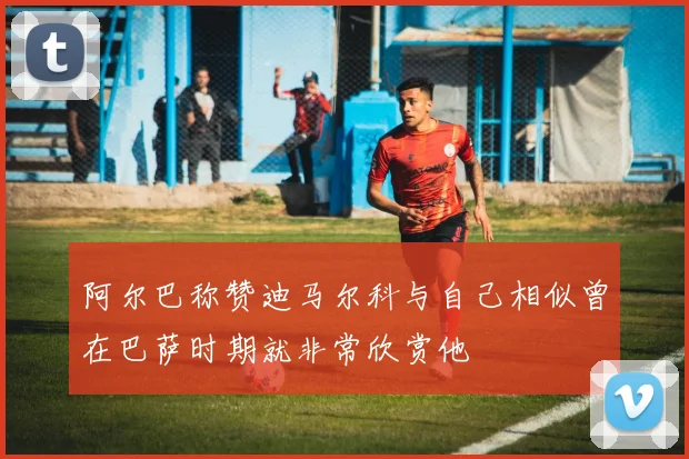 阿尔巴称赞迪马尔科与自己相似曾在巴萨时期就非常欣赏他
