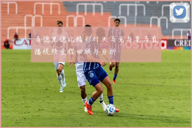 马德里德比精彩对决马竞与皇马直播视频全程回顾与分析