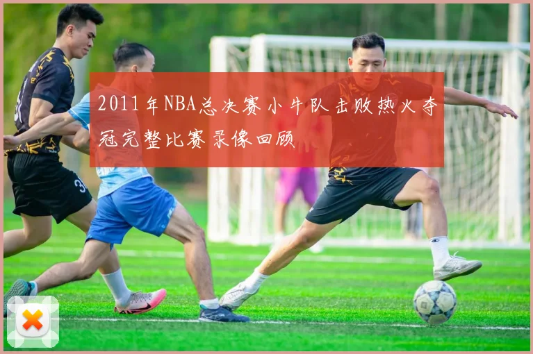 2011年NBA总决赛小牛队击败热火夺冠完整比赛录像回顾
