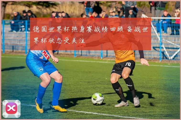 德国世界杯热身赛战绩回顾 备战世界杯状态受关注