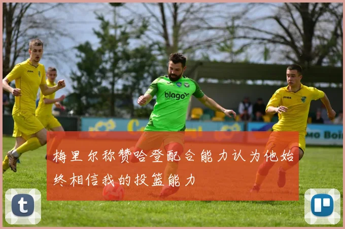梅里尔称赞哈登配合能力认为他始终相信我的投篮能力