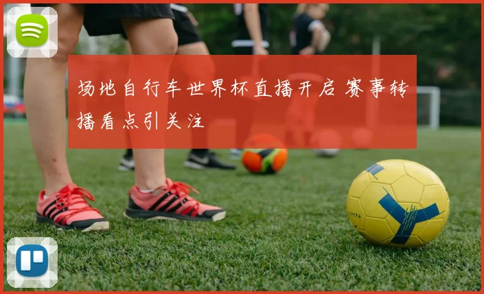 场地自行车世界杯直播开启 赛事转播看点引关注
