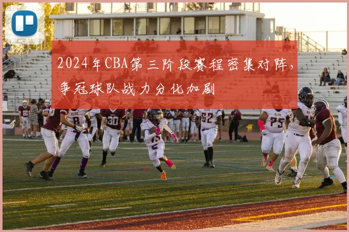 2024年CBA第三阶段赛程密集对阵，争冠球队战力分化加剧