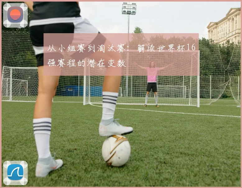 从小组赛到淘汰赛：解读世界杯16强赛程的潜在变数