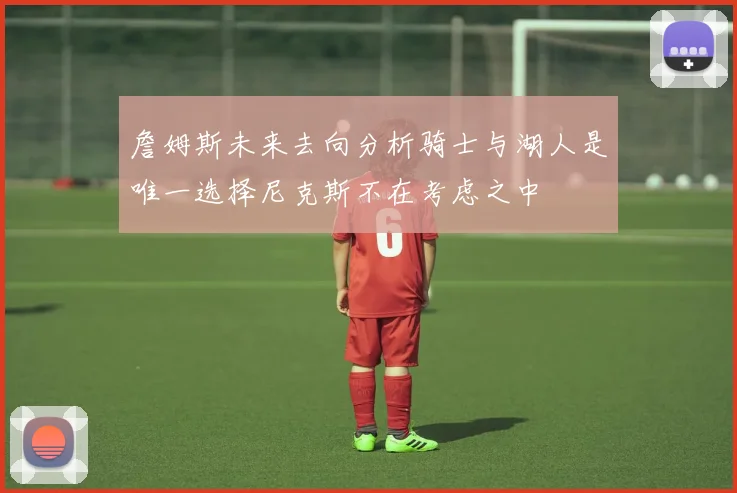 詹姆斯未来去向分析骑士与湖人是唯一选择尼克斯不在考虑之中