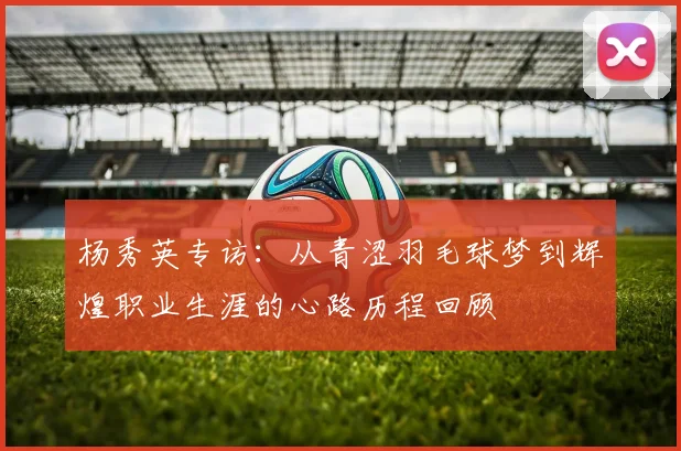 杨秀英专访：从青涩羽毛球梦到辉煌职业生涯的心路历程回顾