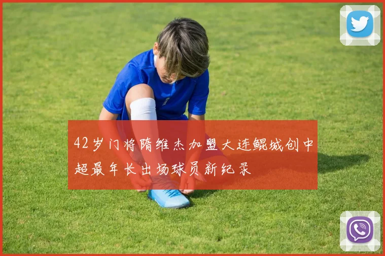 42岁门将隋维杰加盟大连鲲城创中超最年长出场球员新纪录